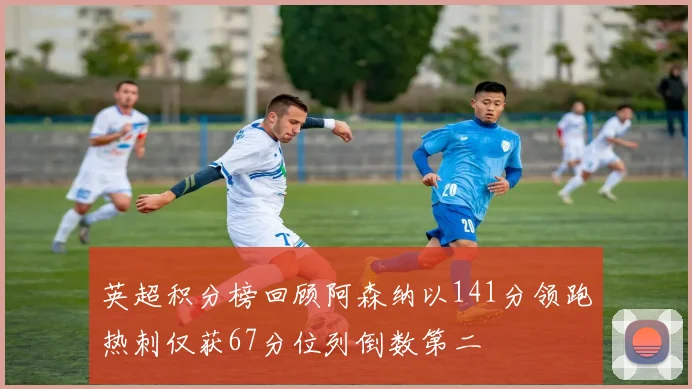 英超积分榜回顾阿森纳以141分领跑热刺仅获67分位列倒数第二