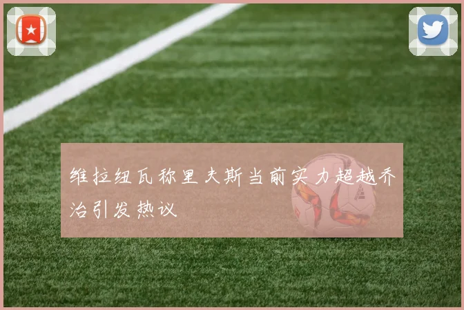 维拉纽瓦称里夫斯当前实力超越乔治引发热议