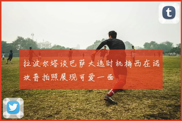 拉波尔塔谈巴萨大选时机梅西在诺坎普拍照展现可爱一面