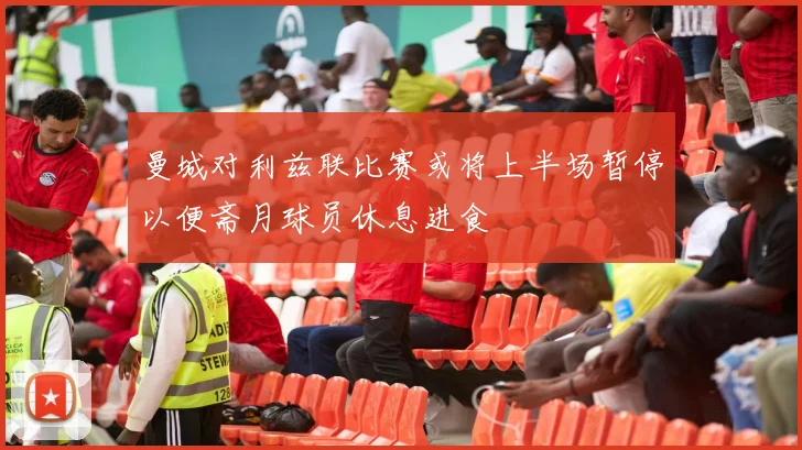 曼城对利兹联比赛或将上半场暂停以便斋月球员休息进食