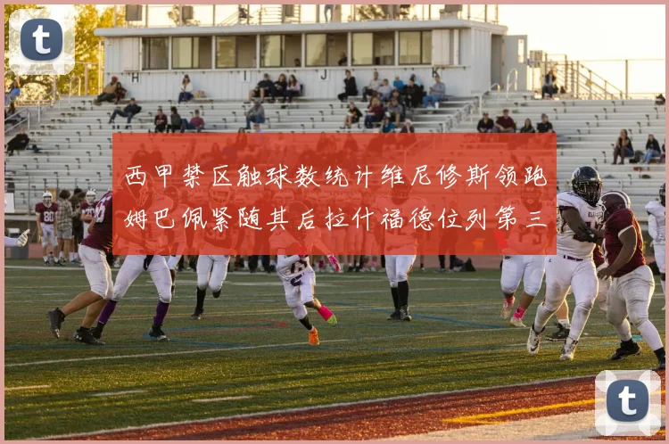 西甲禁区触球数统计维尼修斯领跑姆巴佩紧随其后拉什福德位列第三