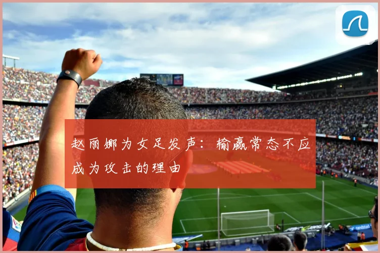 赵丽娜为女足发声：输赢常态不应成为攻击的理由