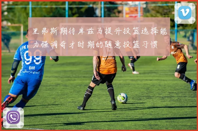 里弗斯期待库兹马提升投篮选择能力强调奇才时期的随意投篮习惯