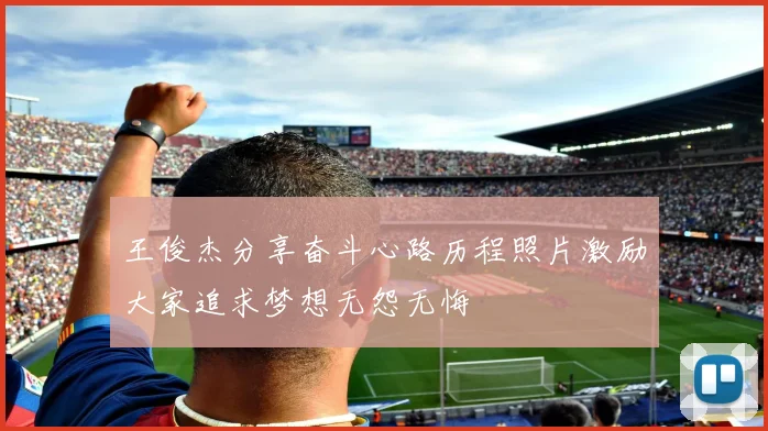 王俊杰分享奋斗心路历程照片激励大家追求梦想无怨无悔
