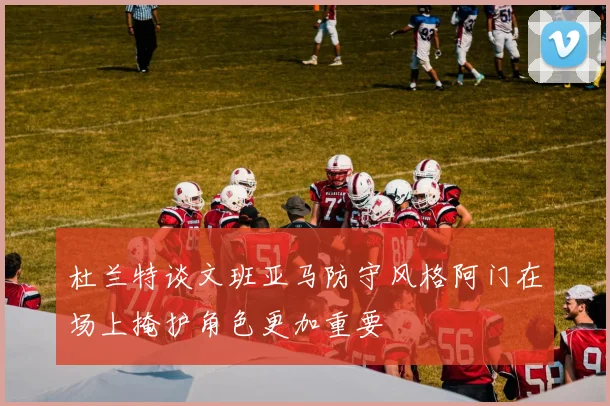 杜兰特谈文班亚马防守风格阿门在场上掩护角色更加重要