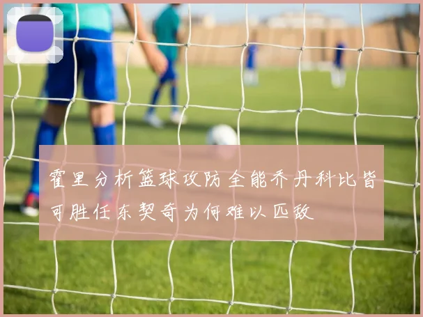 霍里分析篮球攻防全能乔丹科比皆可胜任东契奇为何难以匹敌