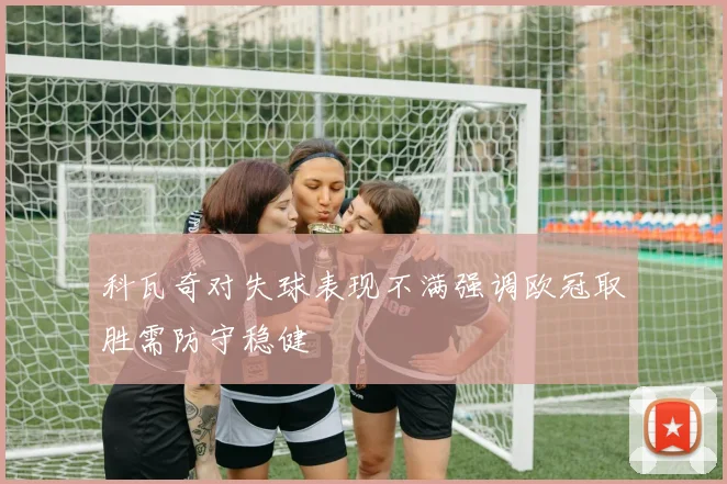 科瓦奇对失球表现不满强调欧冠取胜需防守稳健