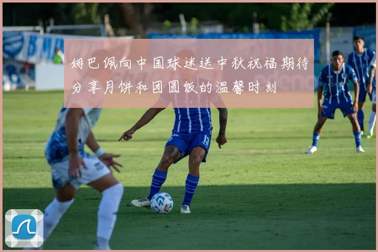 姆巴佩向中国球迷送中秋祝福期待分享月饼和团圆饭的温馨时刻