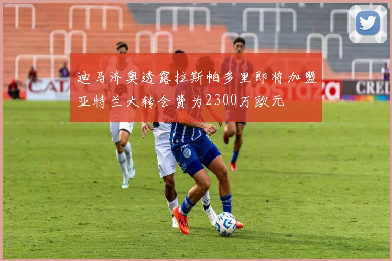 迪马济奥透露拉斯帕多里即将加盟亚特兰大转会费为2300万欧元