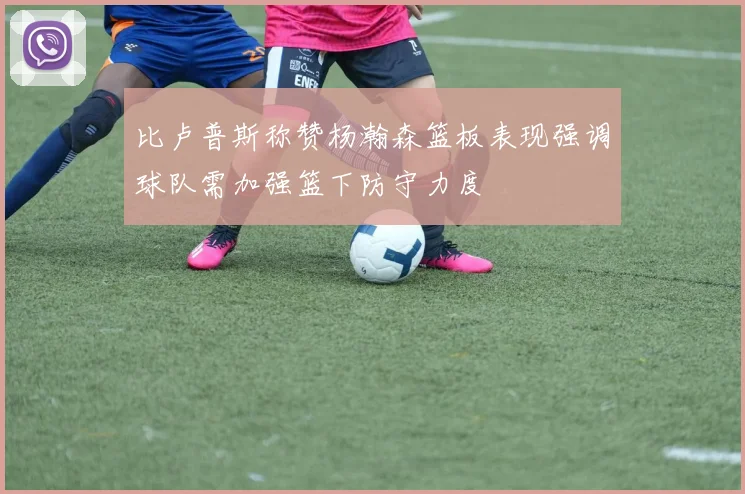 比卢普斯称赞杨瀚森篮板表现强调球队需加强篮下防守力度