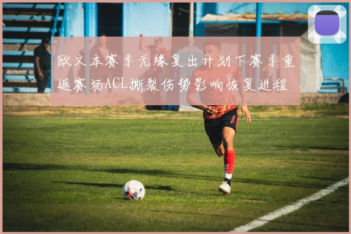 欧文本赛季无缘复出计划下赛季重返赛场ACL撕裂伤势影响恢复进程