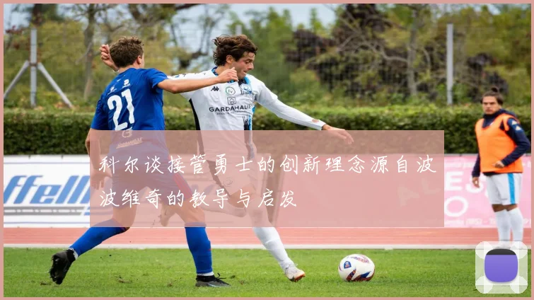 科尔谈接管勇士的创新理念源自波波维奇的教导与启发