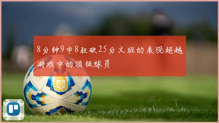 8分钟9中8狂砍25分文班的表现超越游戏中的顶级球员