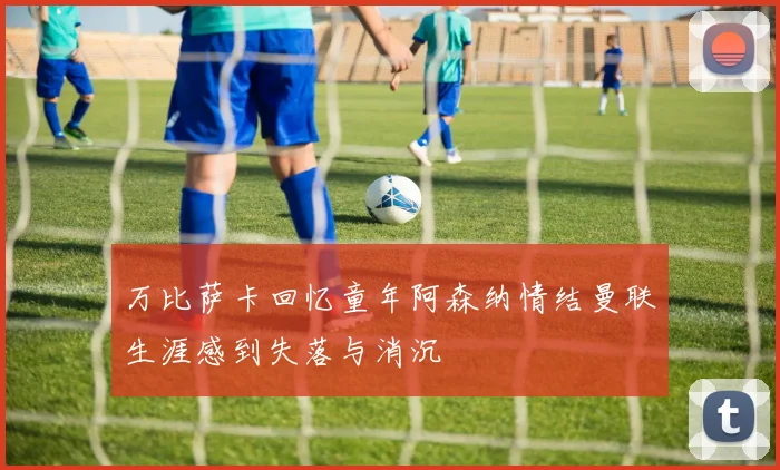 万比萨卡回忆童年阿森纳情结曼联生涯感到失落与消沉