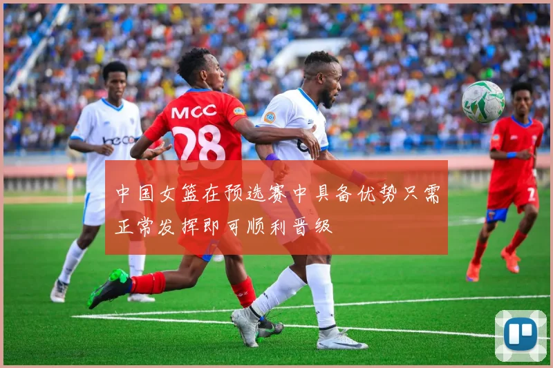 中国女篮在预选赛中具备优势只需正常发挥即可顺利晋级