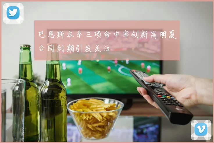 巴恩斯本季三项命中率创新高明夏合同到期引发关注