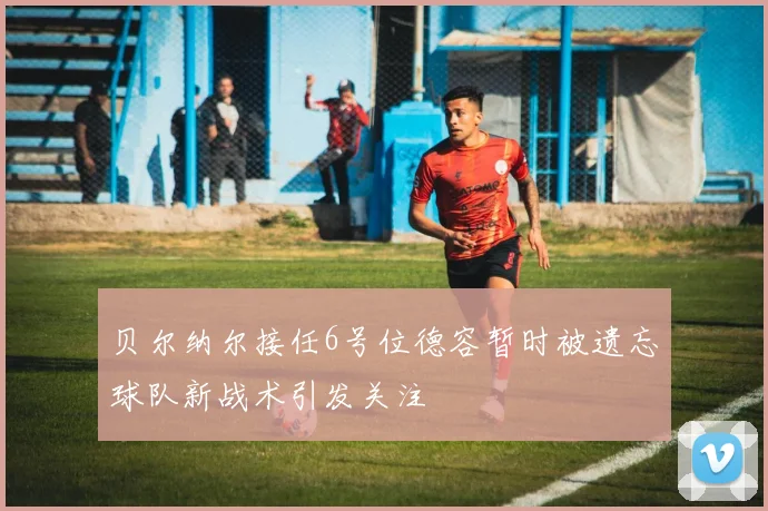 贝尔纳尔接任6号位德容暂时被遗忘球队新战术引发关注